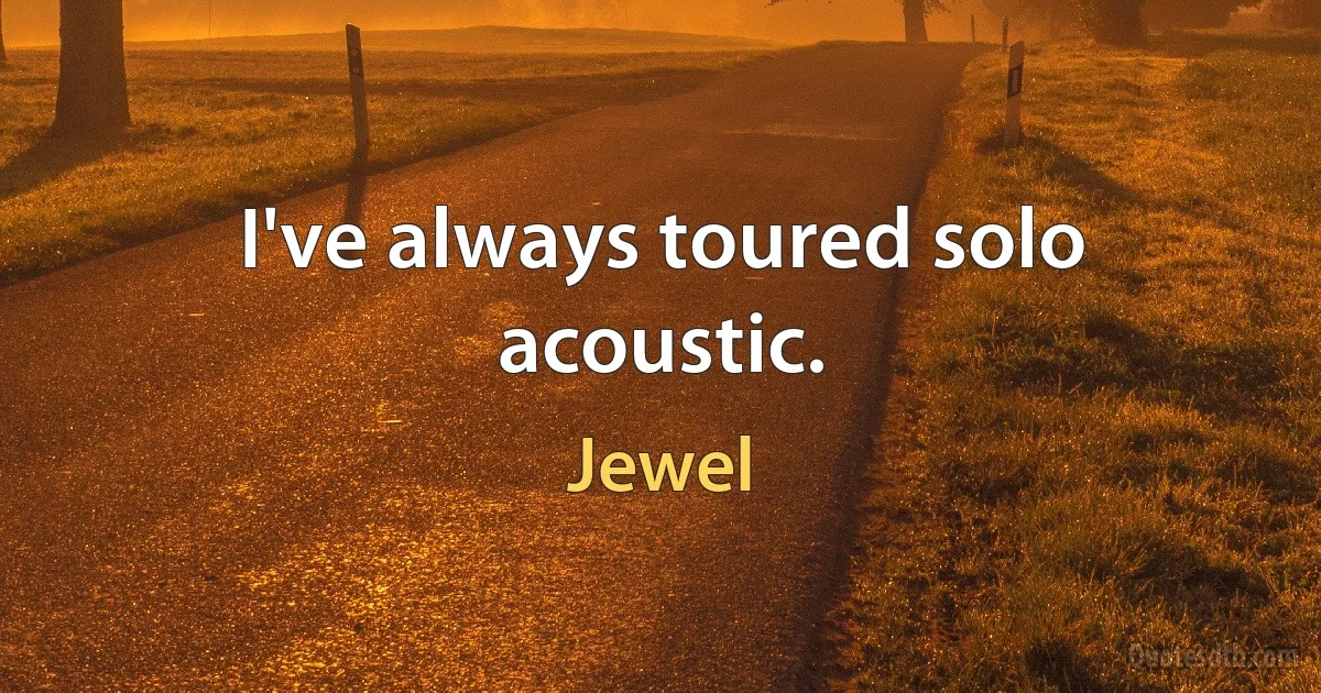 I've always toured solo acoustic. (Jewel)