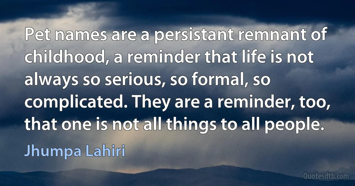 Pet names are a persistant remnant of childhood, a reminder that life is not always so serious, so formal, so complicated. They are a reminder, too, that one is not all things to all people. (Jhumpa Lahiri)