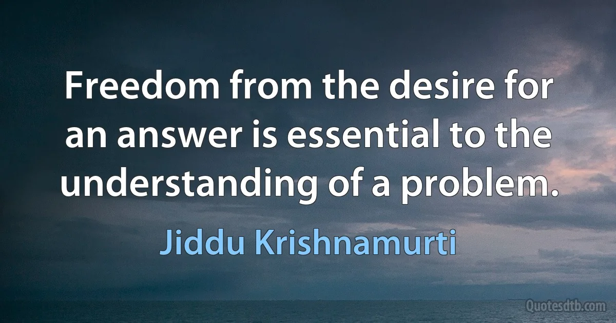 Freedom from the desire for an answer is essential to the understanding of a problem. (Jiddu Krishnamurti)