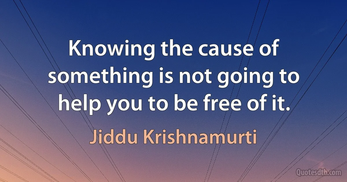 Knowing the cause of something is not going to help you to be free of it. (Jiddu Krishnamurti)