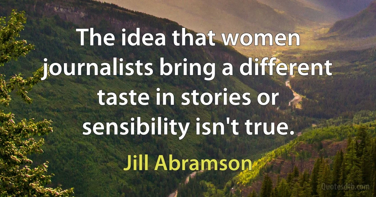 The idea that women journalists bring a different taste in stories or sensibility isn't true. (Jill Abramson)