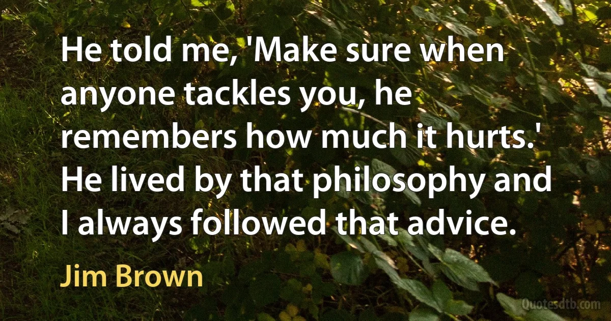 He told me, 'Make sure when anyone tackles you, he remembers how much it hurts.' He lived by that philosophy and I always followed that advice. (Jim Brown)