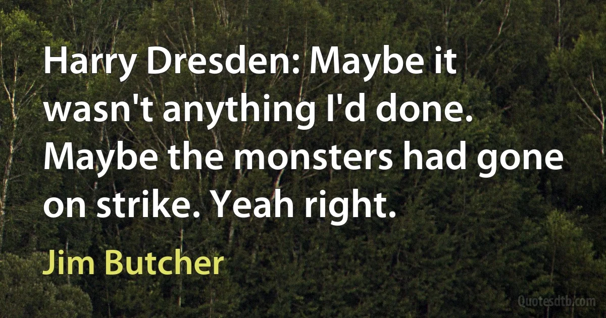 Harry Dresden: Maybe it wasn't anything I'd done. Maybe the monsters had gone on strike. Yeah right. (Jim Butcher)