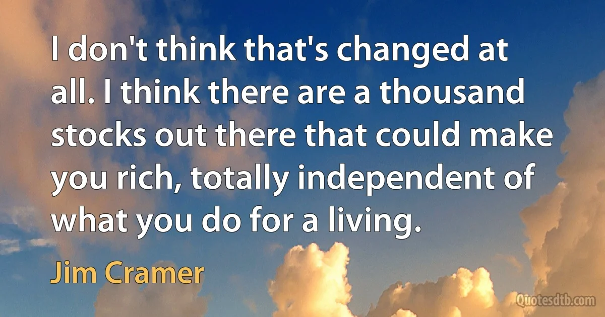 I don't think that's changed at all. I think there are a thousand stocks out there that could make you rich, totally independent of what you do for a living. (Jim Cramer)