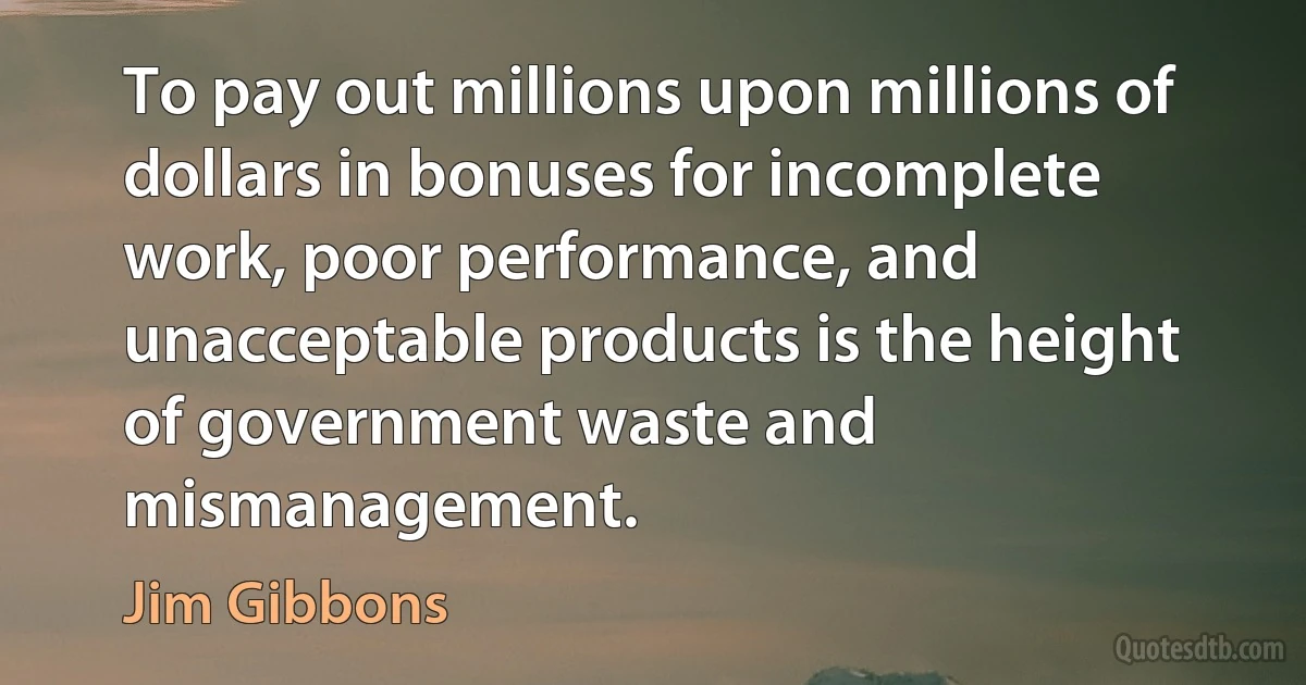 To pay out millions upon millions of dollars in bonuses for incomplete work, poor performance, and unacceptable products is the height of government waste and mismanagement. (Jim Gibbons)