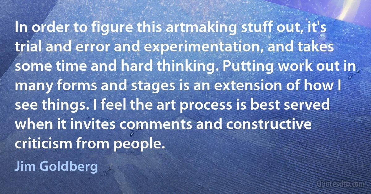 In order to figure this artmaking stuff out, it's trial and error and experimentation, and takes some time and hard thinking. Putting work out in many forms and stages is an extension of how I see things. I feel the art process is best served when it invites comments and constructive criticism from people. (Jim Goldberg)