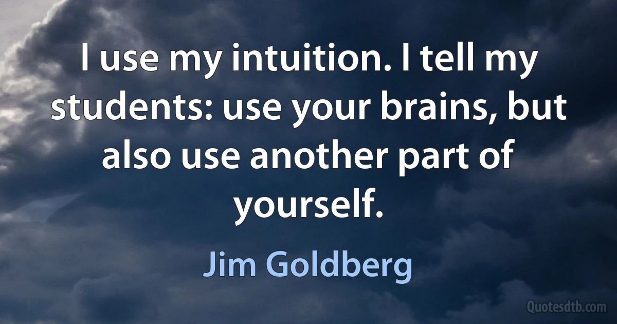 I use my intuition. I tell my students: use your brains, but also use another part of yourself. (Jim Goldberg)