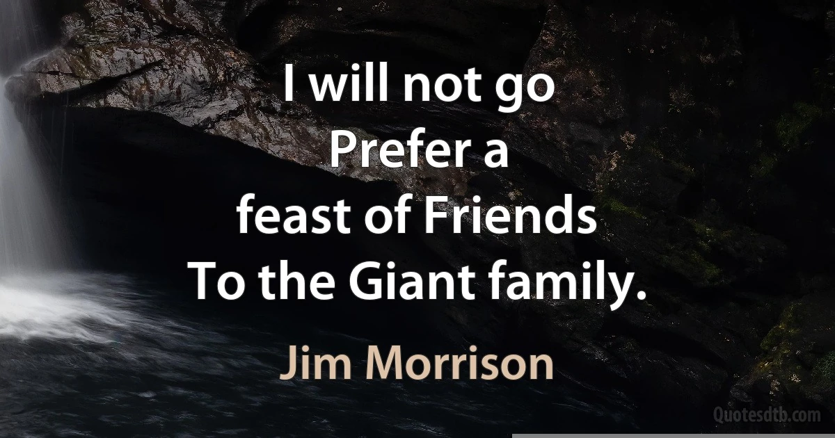 I will not go
Prefer a
feast of Friends
To the Giant family. (Jim Morrison)