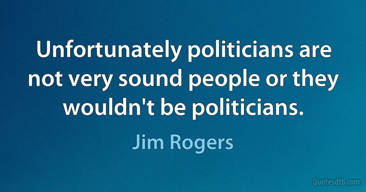 Unfortunately politicians are not very sound people or they wouldn't be politicians. (Jim Rogers)