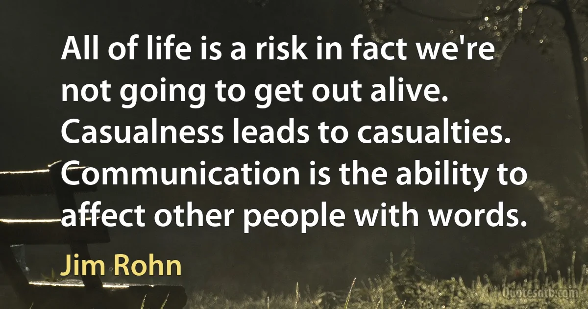 All of life is a risk in fact we're not going to get out alive. Casualness leads to casualties. Communication is the ability to affect other people with words. (Jim Rohn)