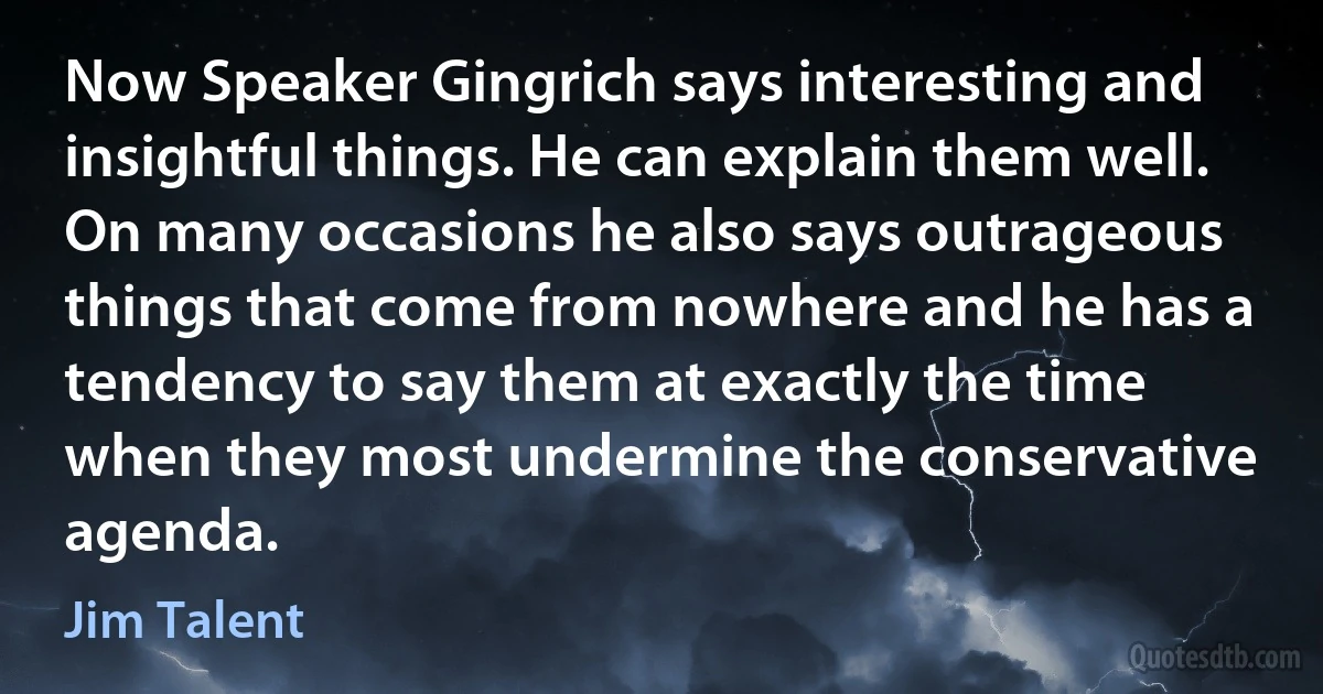 Now Speaker Gingrich says interesting and insightful things. He can explain them well. On many occasions he also says outrageous things that come from nowhere and he has a tendency to say them at exactly the time when they most undermine the conservative agenda. (Jim Talent)