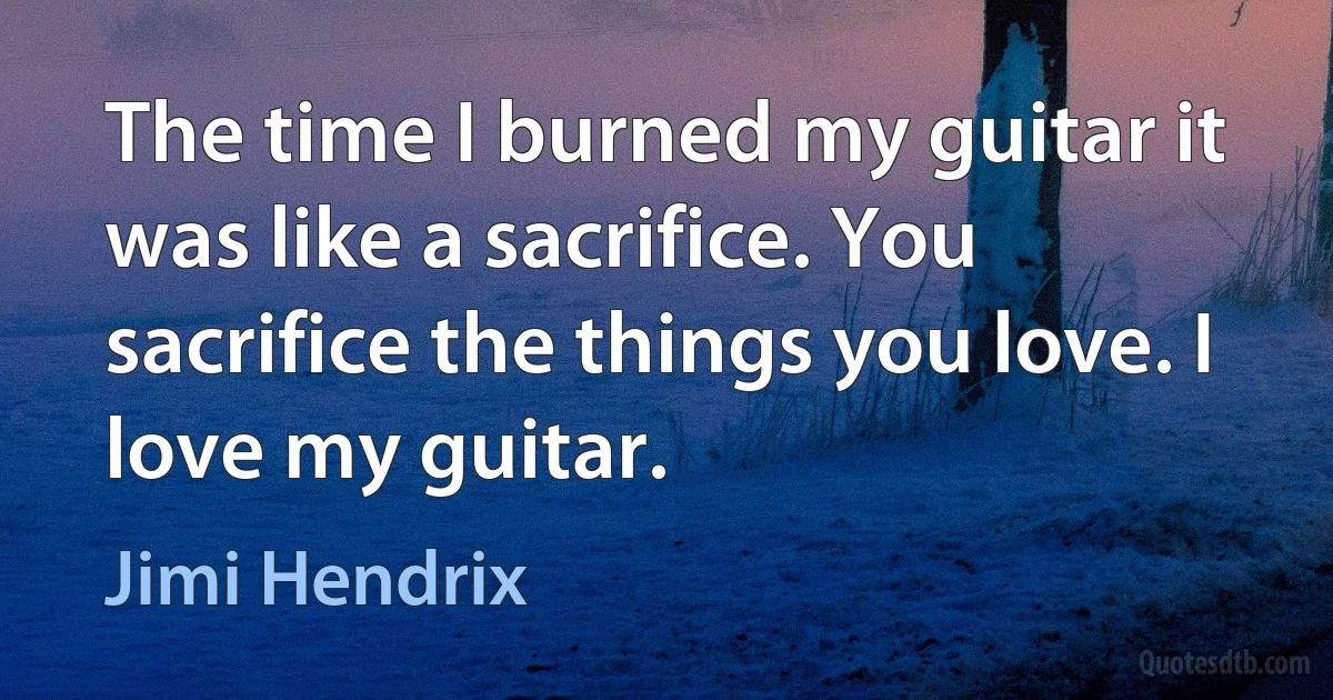 The time I burned my guitar it was like a sacrifice. You sacrifice the things you love. I love my guitar. (Jimi Hendrix)