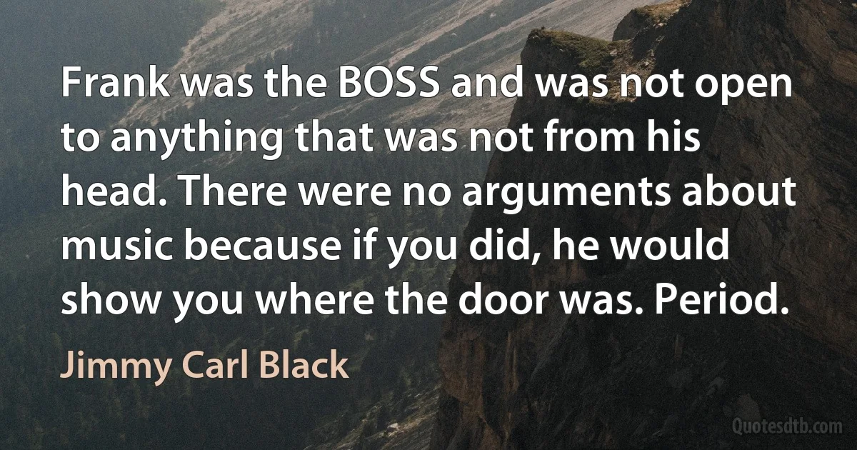 Frank was the BOSS and was not open to anything that was not from his head. There were no arguments about music because if you did, he would show you where the door was. Period. (Jimmy Carl Black)