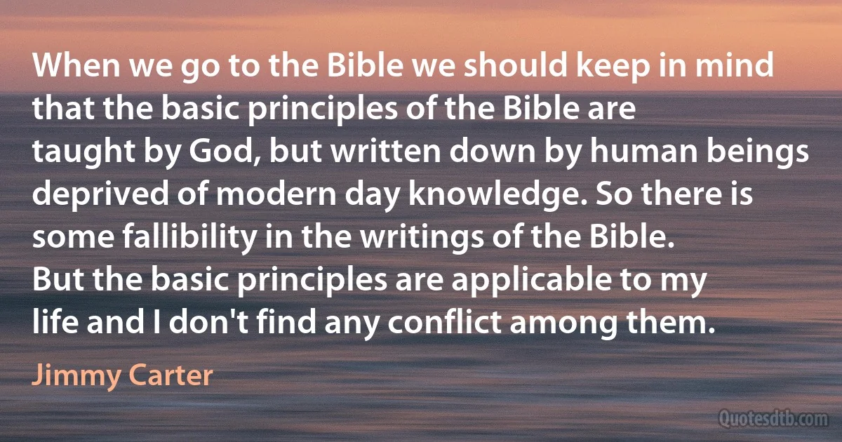 When we go to the Bible we should keep in mind that the basic principles of the Bible are taught by God, but written down by human beings deprived of modern day knowledge. So there is some fallibility in the writings of the Bible. But the basic principles are applicable to my life and I don't find any conflict among them. (Jimmy Carter)