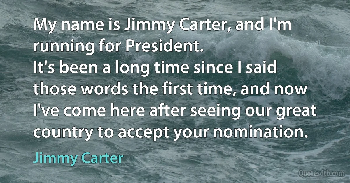 My name is Jimmy Carter, and I'm running for President.
It's been a long time since I said those words the first time, and now I've come here after seeing our great country to accept your nomination. (Jimmy Carter)