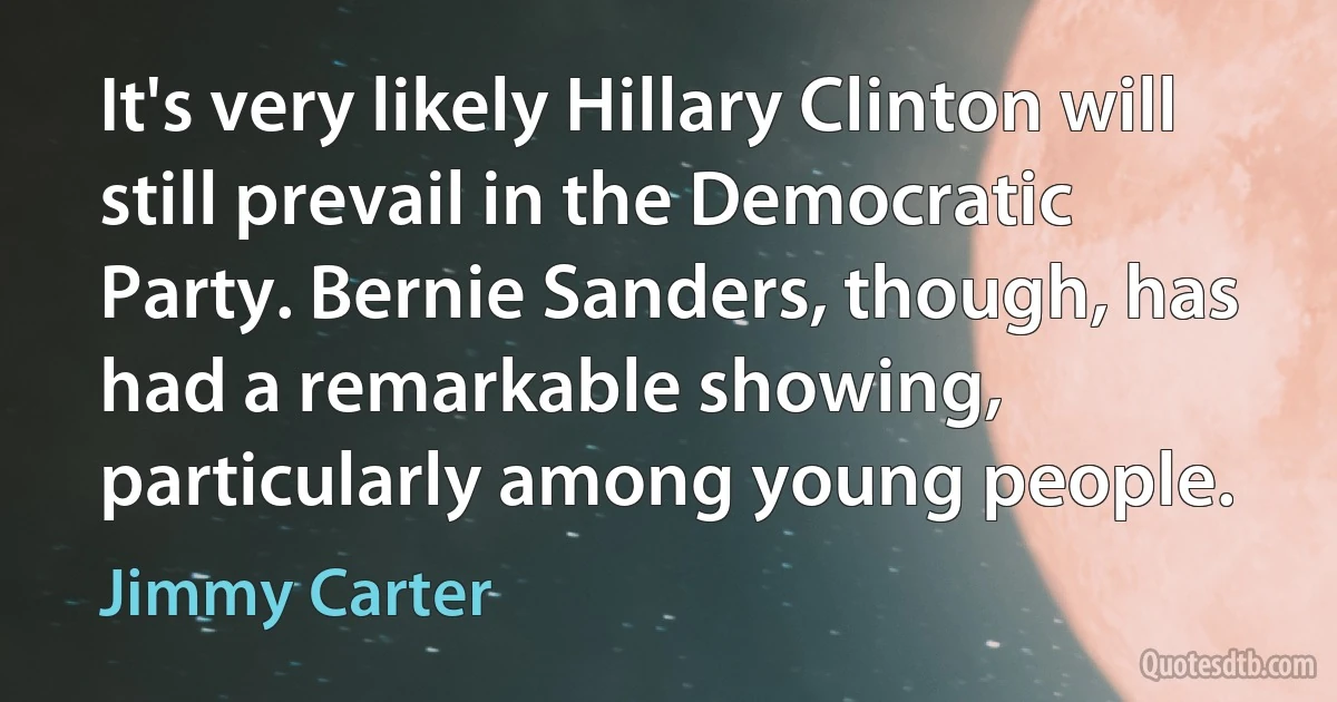 It's very likely Hillary Clinton will still prevail in the Democratic Party. Bernie Sanders, though, has had a remarkable showing, particularly among young people. (Jimmy Carter)