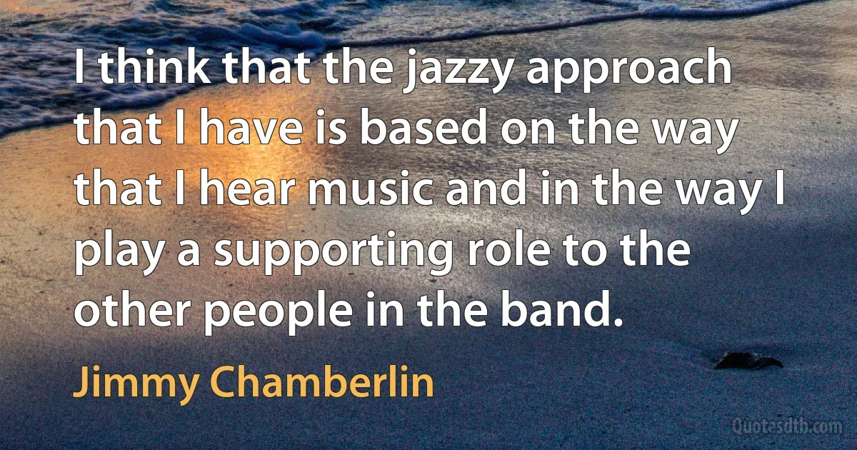 I think that the jazzy approach that I have is based on the way that I hear music and in the way I play a supporting role to the other people in the band. (Jimmy Chamberlin)