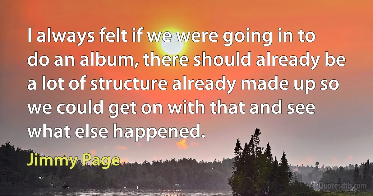 I always felt if we were going in to do an album, there should already be a lot of structure already made up so we could get on with that and see what else happened. (Jimmy Page)