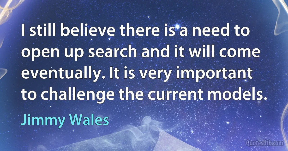 I still believe there is a need to open up search and it will come eventually. It is very important to challenge the current models. (Jimmy Wales)