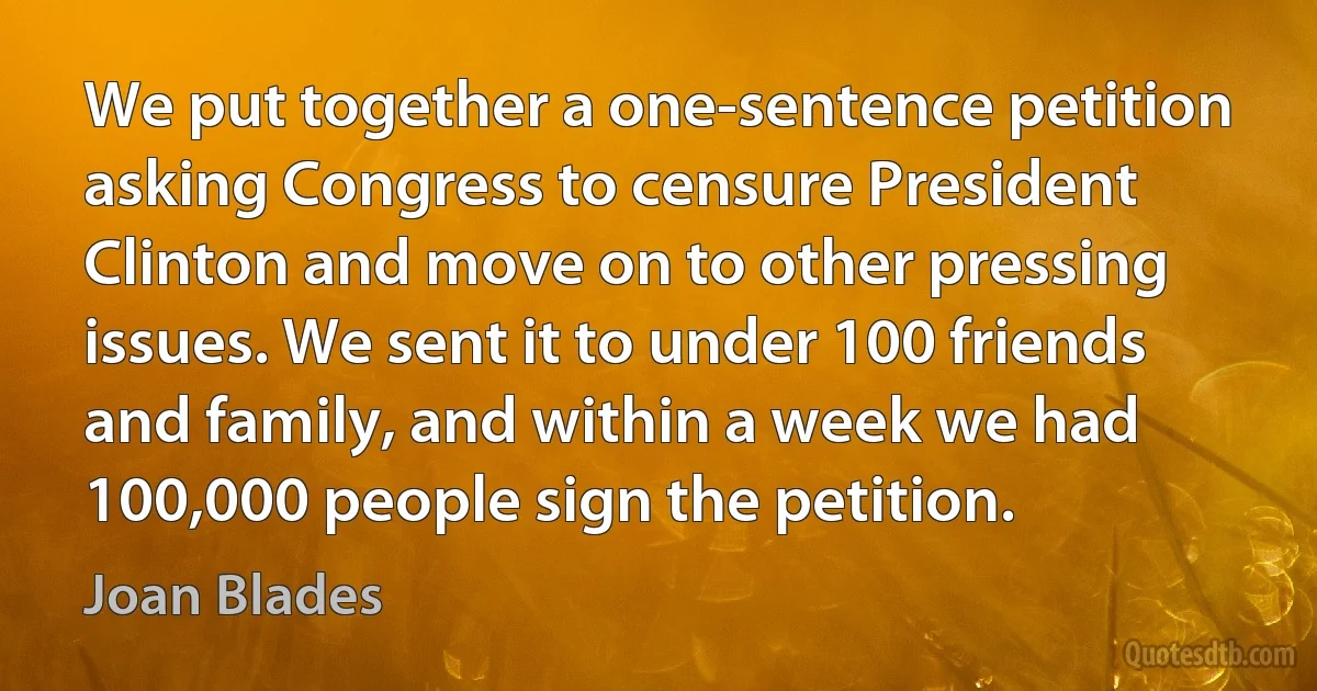 We put together a one-sentence petition asking Congress to censure President Clinton and move on to other pressing issues. We sent it to under 100 friends and family, and within a week we had 100,000 people sign the petition. (Joan Blades)