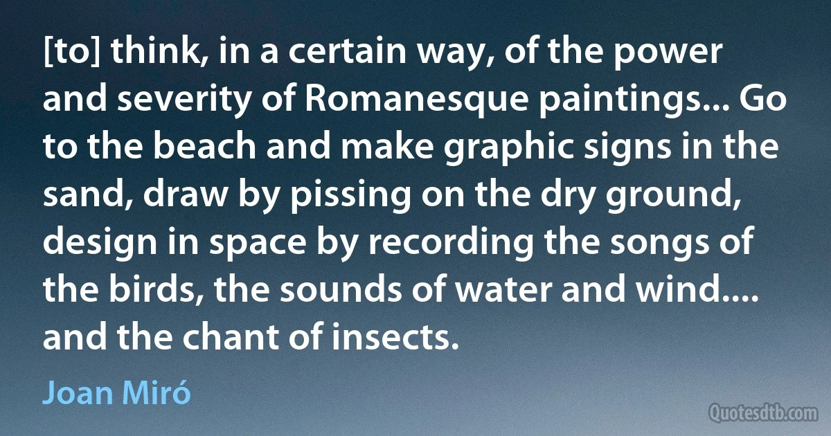 [to] think, in a certain way, of the power and severity of Romanesque paintings... Go to the beach and make graphic signs in the sand, draw by pissing on the dry ground, design in space by recording the songs of the birds, the sounds of water and wind.... and the chant of insects. (Joan Miró)