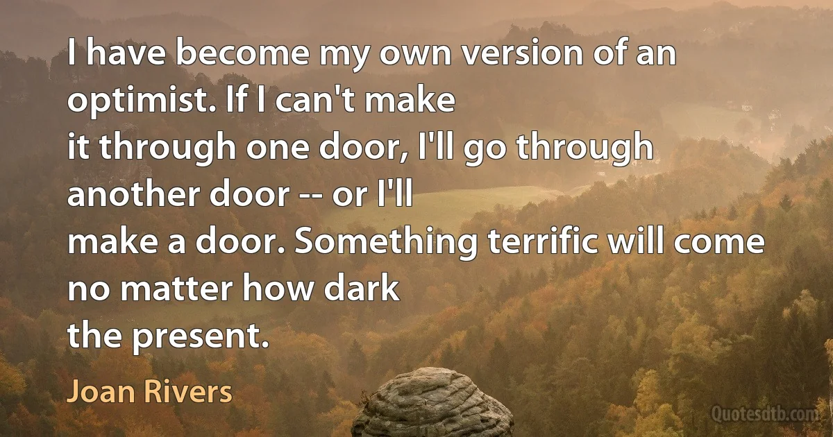 I have become my own version of an optimist. If I can't make
it through one door, I'll go through another door -- or I'll
make a door. Something terrific will come no matter how dark
the present. (Joan Rivers)