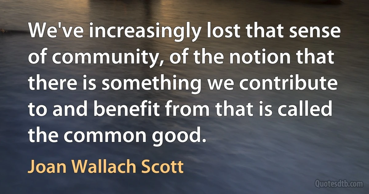 We've increasingly lost that sense of community, of the notion that there is something we contribute to and benefit from that is called the common good. (Joan Wallach Scott)