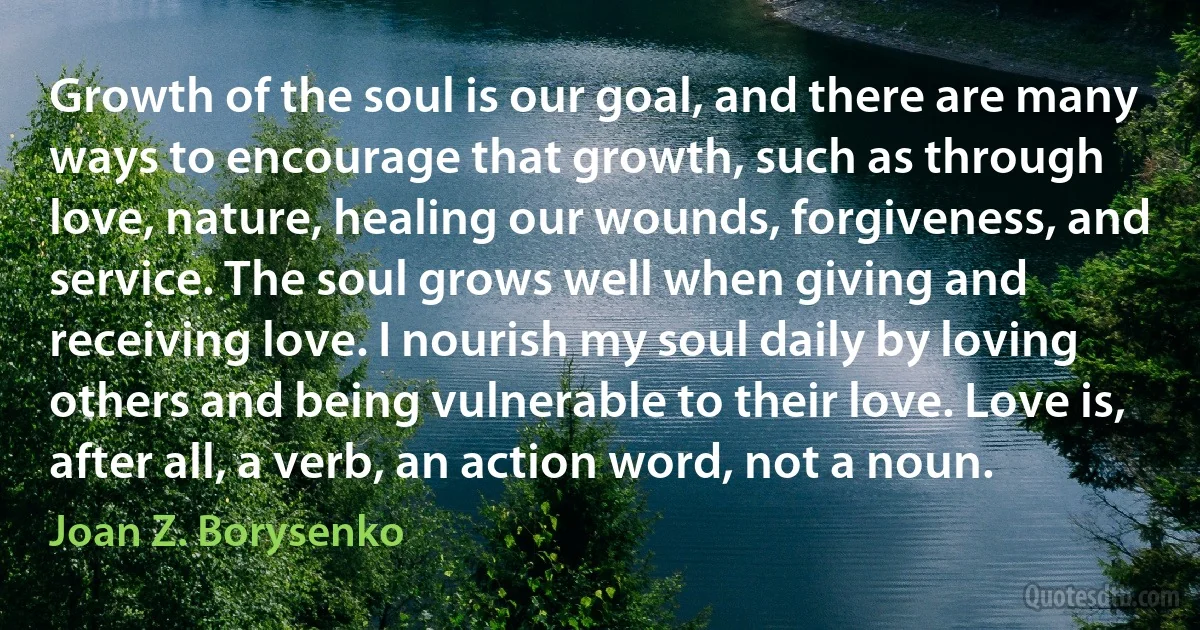 Growth of the soul is our goal, and there are many ways to encourage that growth, such as through love, nature, healing our wounds, forgiveness, and service. The soul grows well when giving and receiving love. I nourish my soul daily by loving others and being vulnerable to their love. Love is, after all, a verb, an action word, not a noun. (Joan Z. Borysenko)