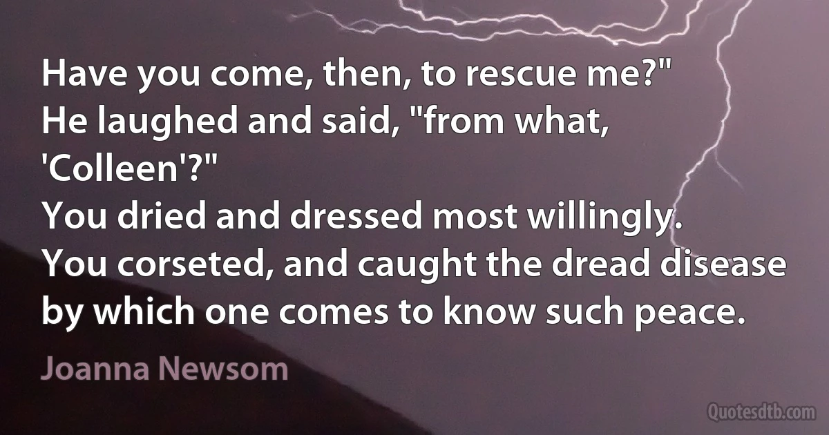 Have you come, then, to rescue me?"
He laughed and said, "from what, 'Colleen'?"
You dried and dressed most willingly.
You corseted, and caught the dread disease
by which one comes to know such peace. (Joanna Newsom)