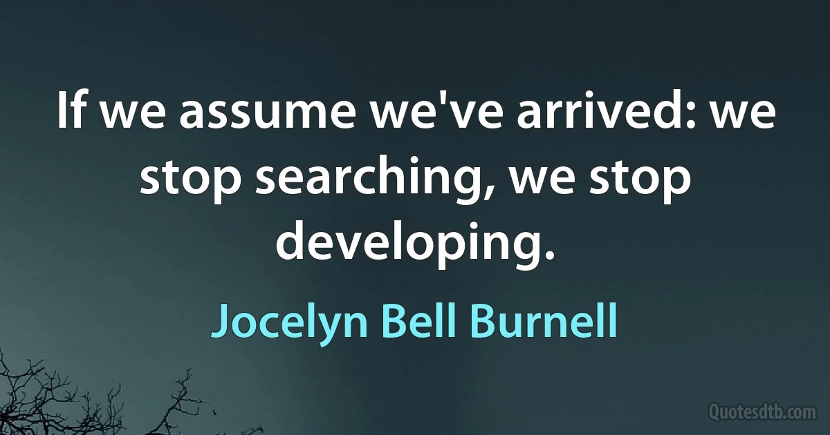 If we assume we've arrived: we stop searching, we stop developing. (Jocelyn Bell Burnell)