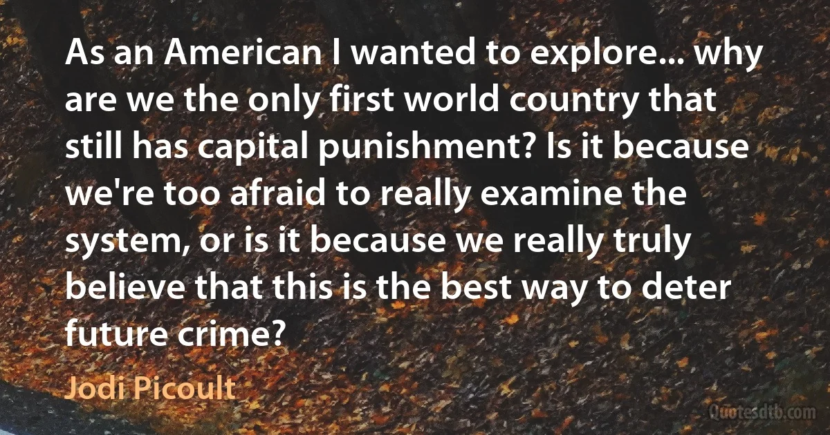 As an American I wanted to explore... why are we the only first world country that still has capital punishment? Is it because we're too afraid to really examine the system, or is it because we really truly believe that this is the best way to deter future crime? (Jodi Picoult)