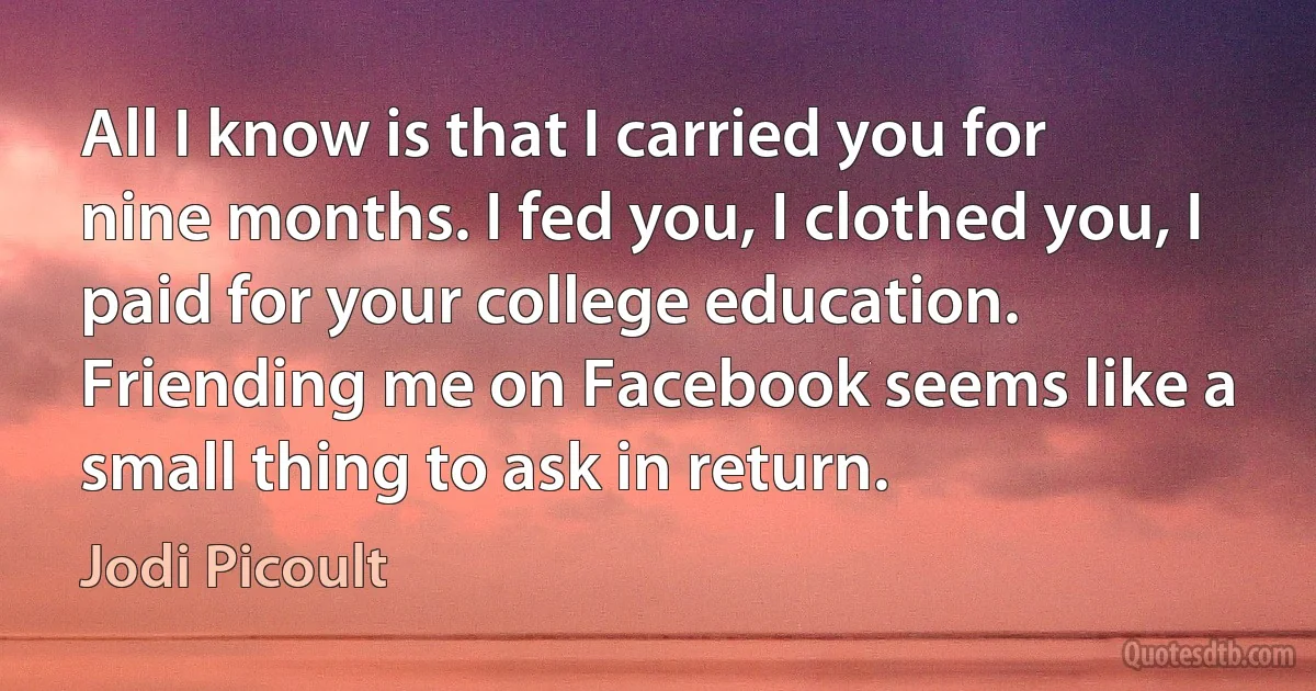 All I know is that I carried you for nine months. I fed you, I clothed you, I paid for your college education. Friending me on Facebook seems like a small thing to ask in return. (Jodi Picoult)