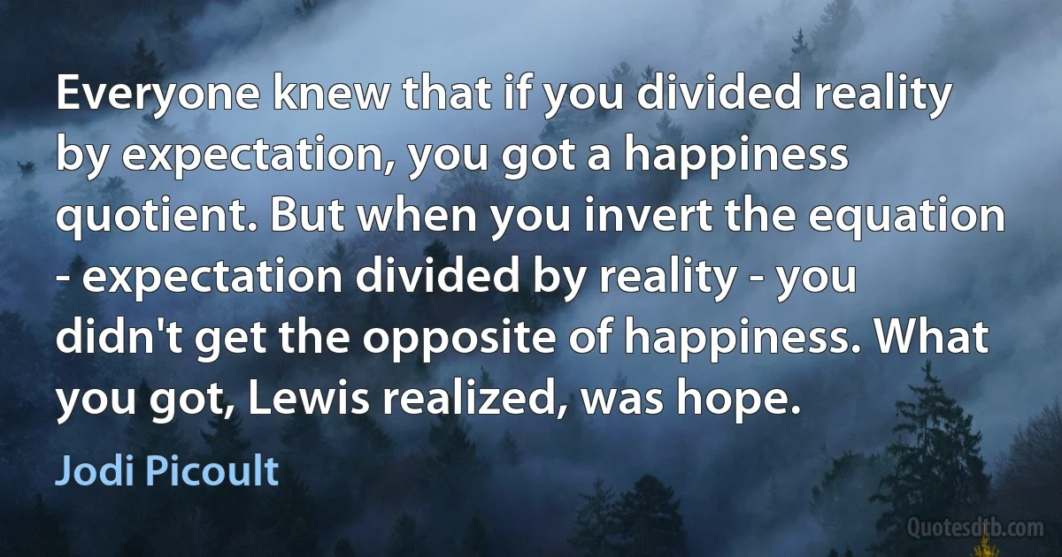 Everyone knew that if you divided reality by expectation, you got a happiness quotient. But when you invert the equation - expectation divided by reality - you didn't get the opposite of happiness. What you got, Lewis realized, was hope. (Jodi Picoult)