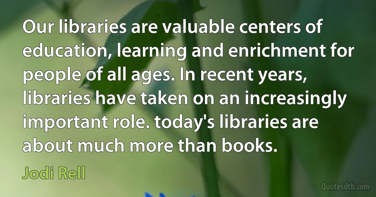 Our libraries are valuable centers of education, learning and enrichment for people of all ages. In recent years, libraries have taken on an increasingly important role. today's libraries are about much more than books. (Jodi Rell)