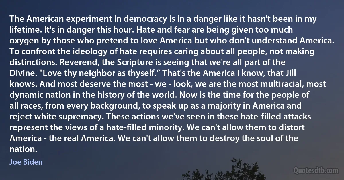 The American experiment in democracy is in a danger like it hasn't been in my lifetime. It's in danger this hour. Hate and fear are being given too much oxygen by those who pretend to love America but who don't understand America. To confront the ideology of hate requires caring about all people, not making distinctions. Reverend, the Scripture is seeing that we're all part of the Divine. "Love thy neighbor as thyself.” That's the America I know, that Jill knows. And most deserve the most - we - look, we are the most multiracial, most dynamic nation in the history of the world. Now is the time for the people of all races, from every background, to speak up as a majority in America and reject white supremacy. These actions we've seen in these hate-filled attacks represent the views of a hate-filled minority. We can't allow them to distort America - the real America. We can't allow them to destroy the soul of the nation. (Joe Biden)