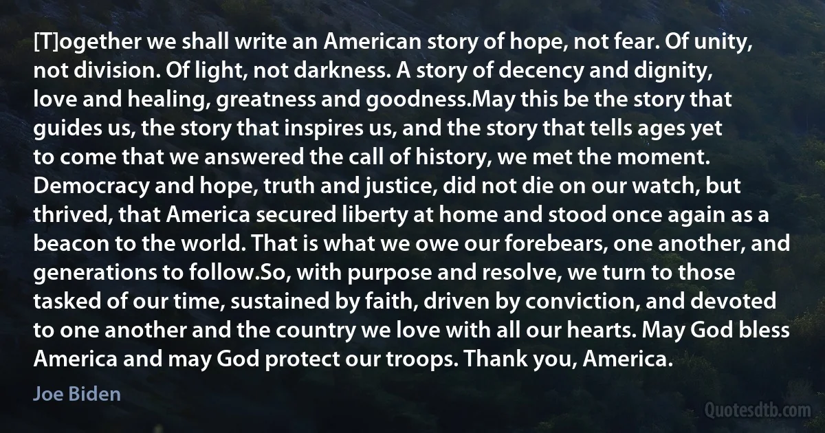 [T]ogether we shall write an American story of hope, not fear. Of unity, not division. Of light, not darkness. A story of decency and dignity, love and healing, greatness and goodness.May this be the story that guides us, the story that inspires us, and the story that tells ages yet to come that we answered the call of history, we met the moment. Democracy and hope, truth and justice, did not die on our watch, but thrived, that America secured liberty at home and stood once again as a beacon to the world. That is what we owe our forebears, one another, and generations to follow.So, with purpose and resolve, we turn to those tasked of our time, sustained by faith, driven by conviction, and devoted to one another and the country we love with all our hearts. May God bless America and may God protect our troops. Thank you, America. (Joe Biden)