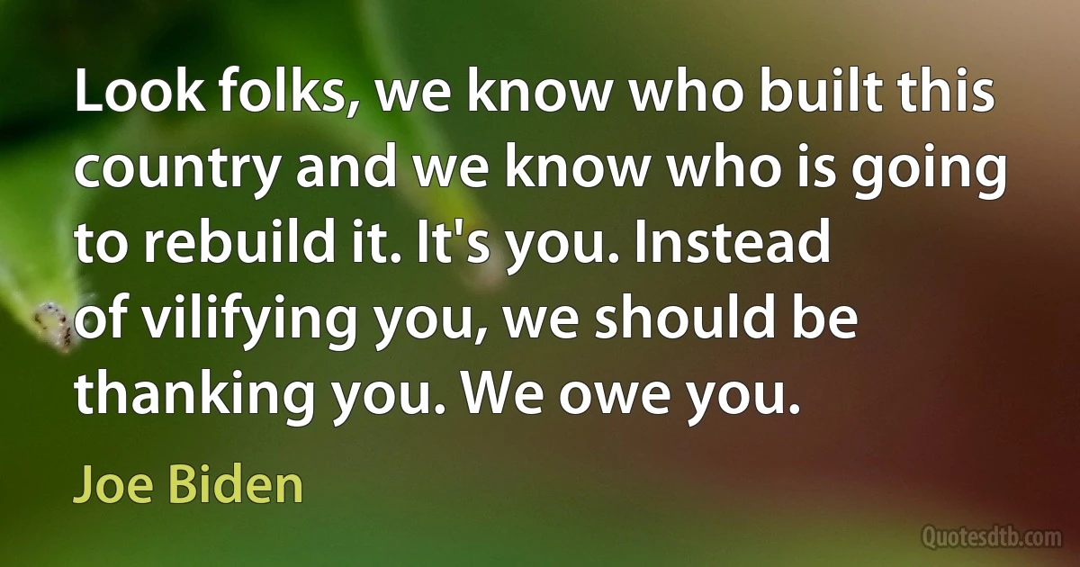 Look folks, we know who built this country and we know who is going to rebuild it. It's you. Instead of vilifying you, we should be thanking you. We owe you. (Joe Biden)