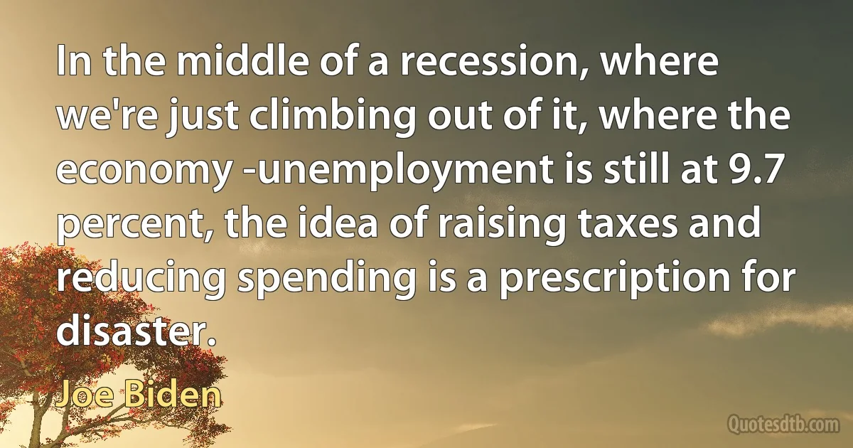 In the middle of a recession, where we're just climbing out of it, where the economy -unemployment is still at 9.7 percent, the idea of raising taxes and reducing spending is a prescription for disaster. (Joe Biden)