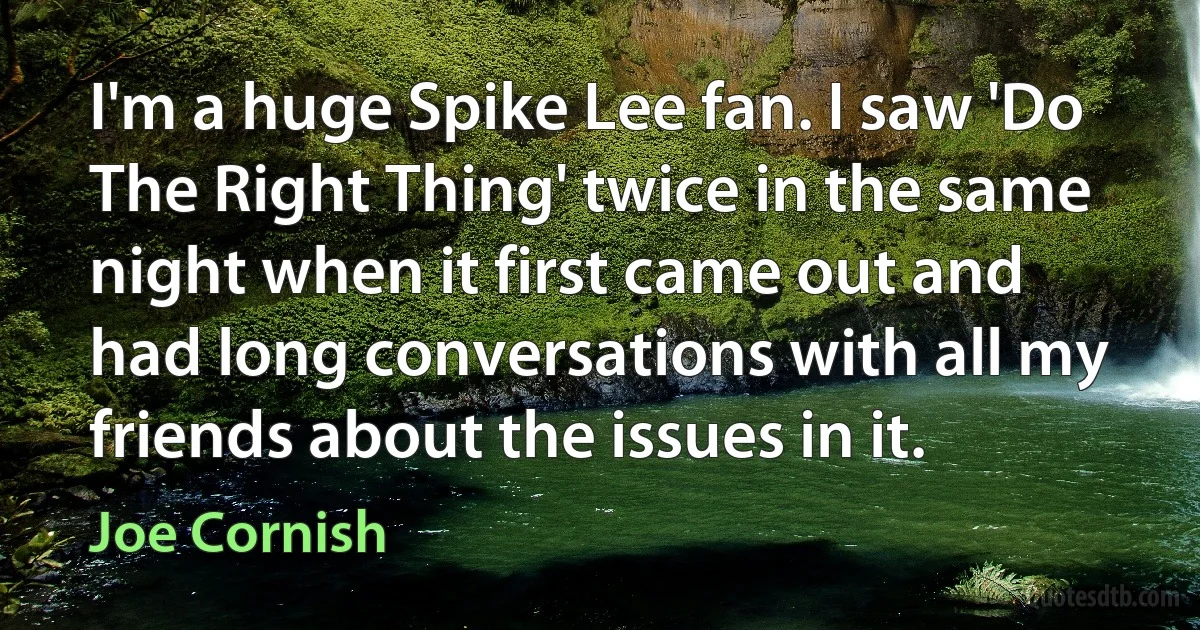 I'm a huge Spike Lee fan. I saw 'Do The Right Thing' twice in the same night when it first came out and had long conversations with all my friends about the issues in it. (Joe Cornish)