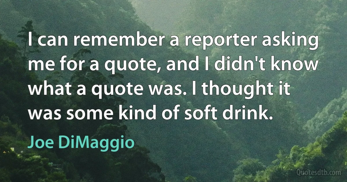 I can remember a reporter asking me for a quote, and I didn't know what a quote was. I thought it was some kind of soft drink. (Joe DiMaggio)