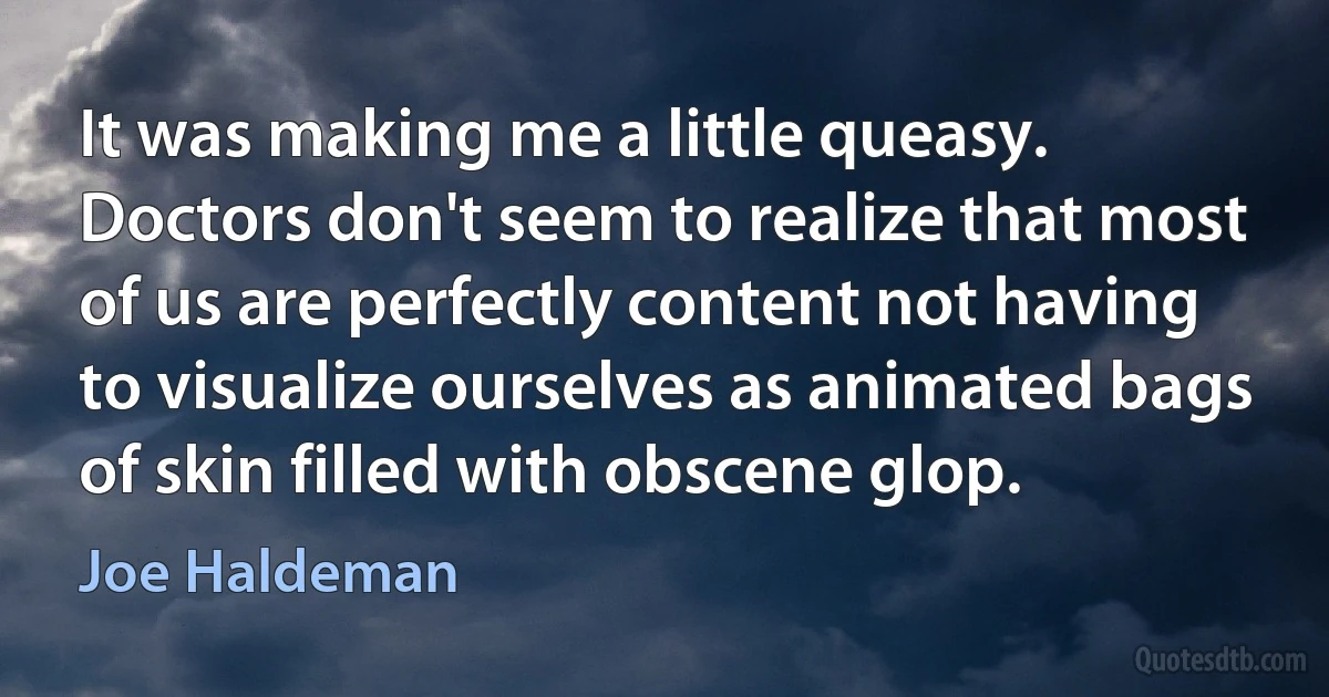 It was making me a little queasy. Doctors don't seem to realize that most of us are perfectly content not having to visualize ourselves as animated bags of skin filled with obscene glop. (Joe Haldeman)