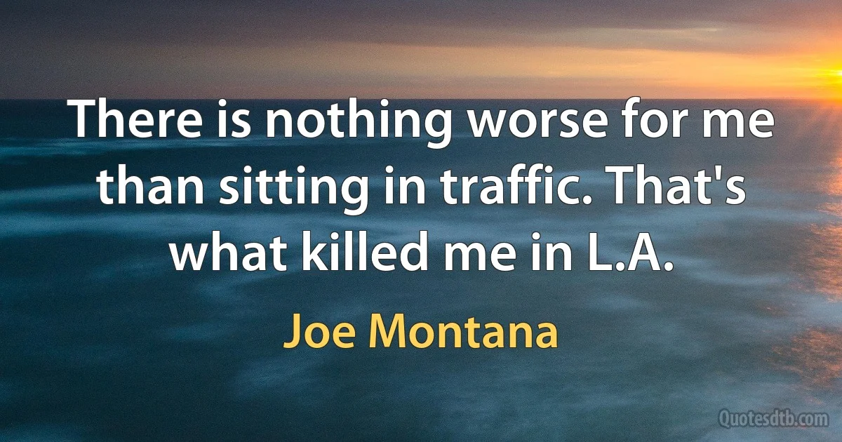 There is nothing worse for me than sitting in traffic. That's what killed me in L.A. (Joe Montana)