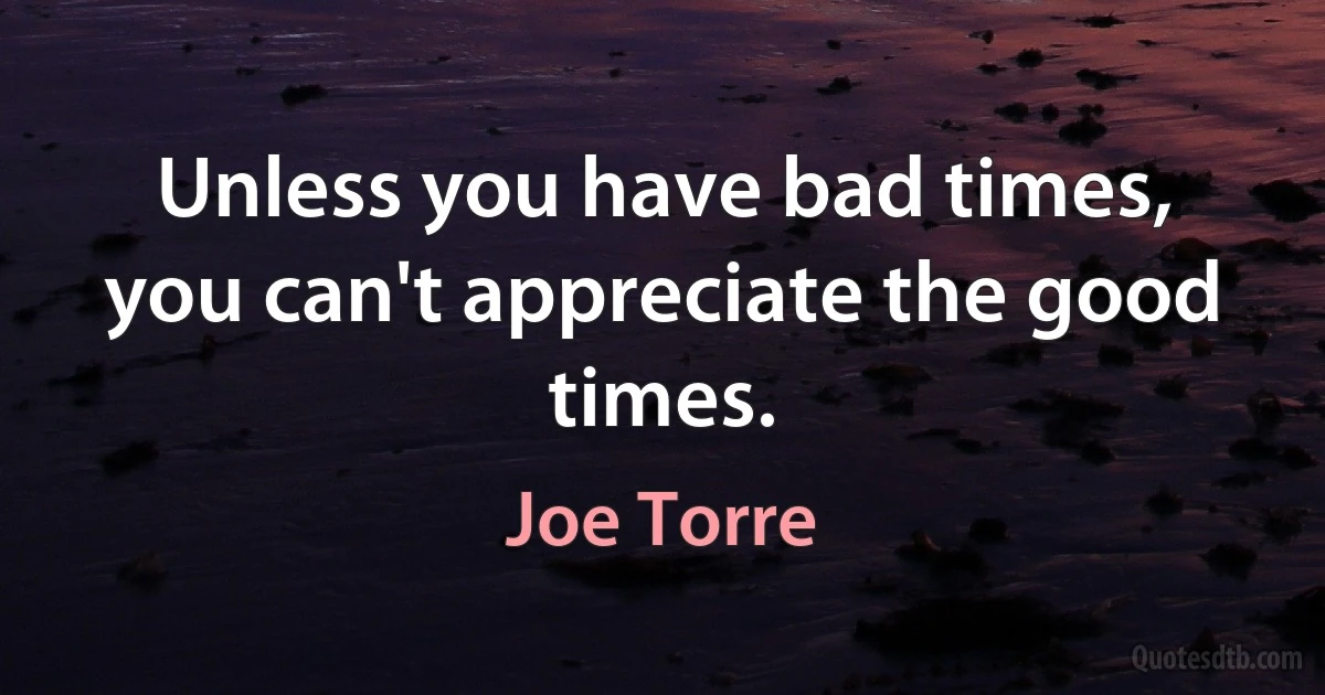 Unless you have bad times, you can't appreciate the good times. (Joe Torre)