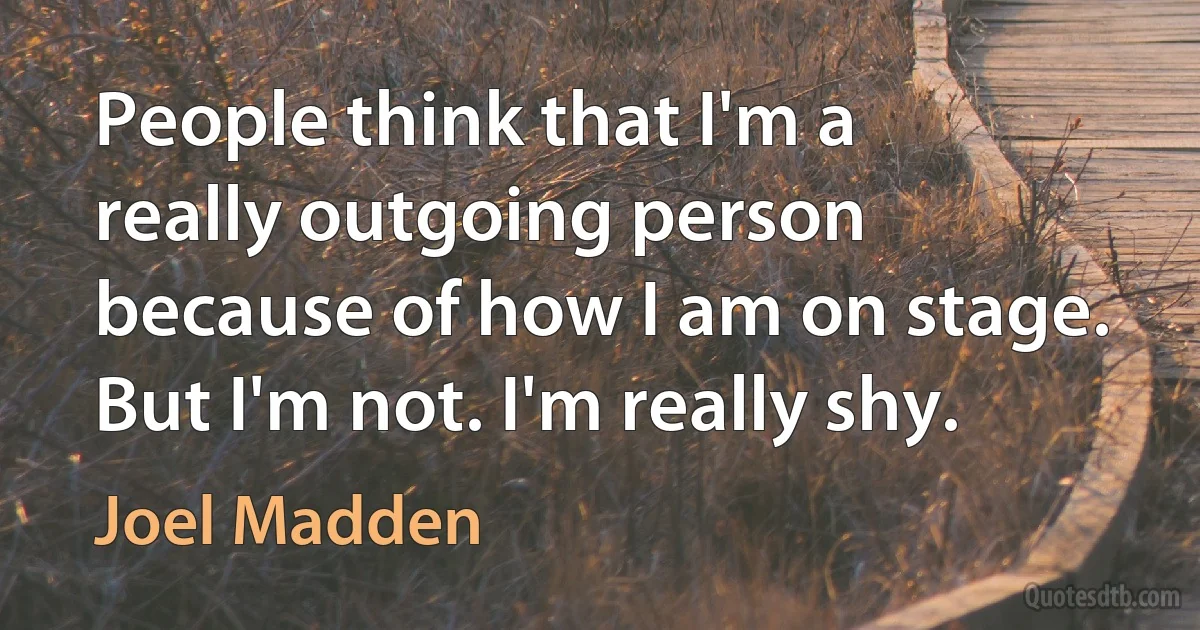 People think that I'm a really outgoing person because of how I am on stage. But I'm not. I'm really shy. (Joel Madden)