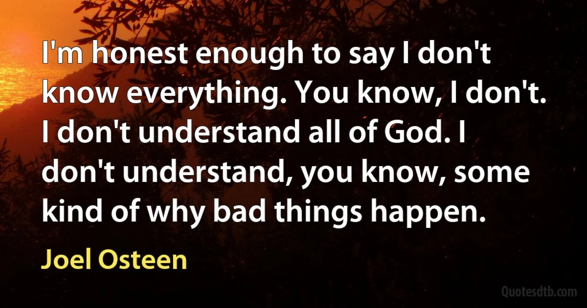 I'm honest enough to say I don't know everything. You know, I don't. I don't understand all of God. I don't understand, you know, some kind of why bad things happen. (Joel Osteen)