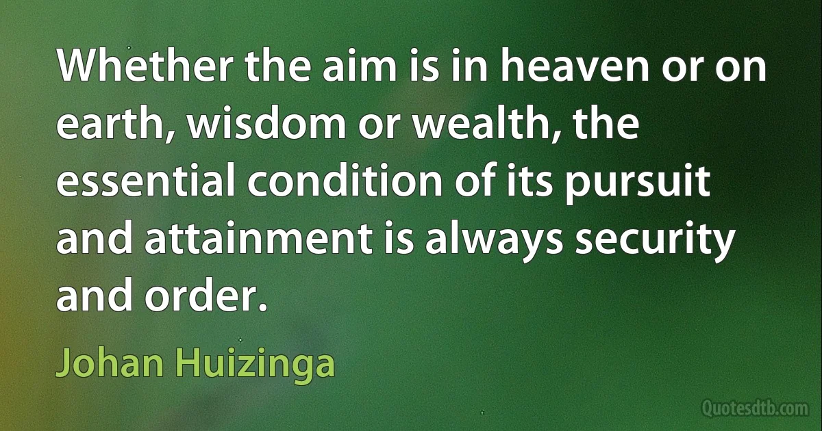 Whether the aim is in heaven or on earth, wisdom or wealth, the essential condition of its pursuit and attainment is always security and order. (Johan Huizinga)