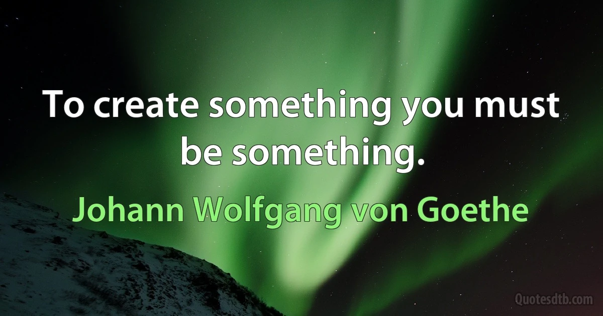 To create something you must be something. (Johann Wolfgang von Goethe)