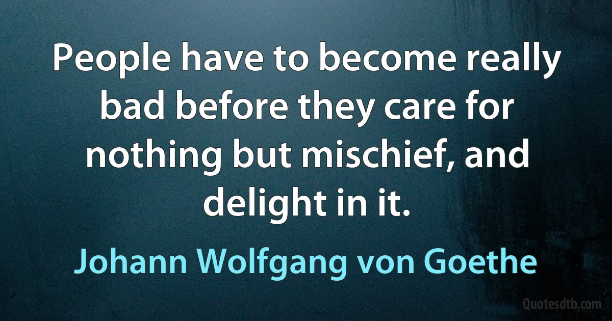 People have to become really bad before they care for nothing but mischief, and delight in it. (Johann Wolfgang von Goethe)