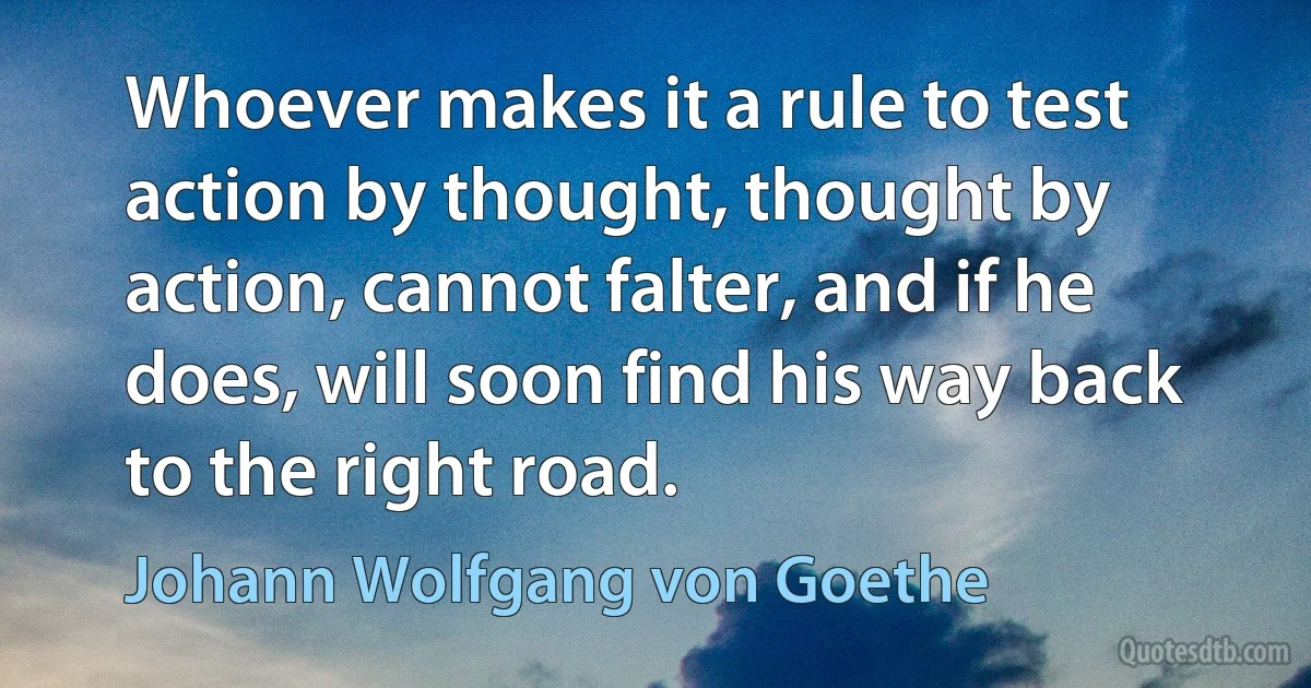 Whoever makes it a rule to test action by thought, thought by action, cannot falter, and if he does, will soon find his way back to the right road. (Johann Wolfgang von Goethe)