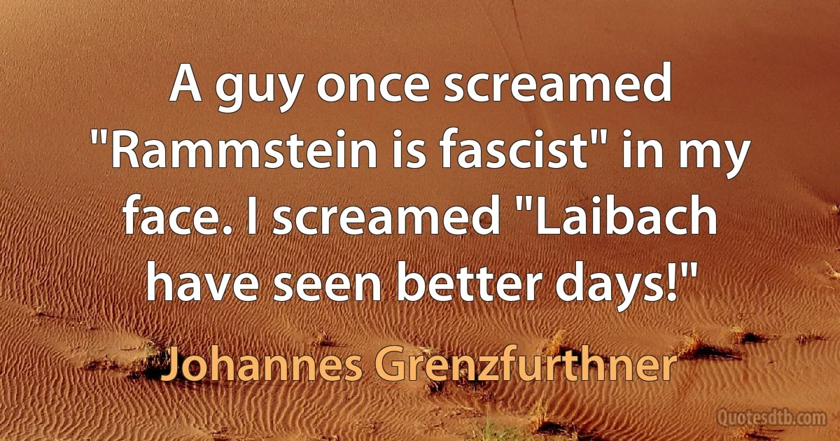 A guy once screamed "Rammstein is fascist" in my face. I screamed "Laibach have seen better days!" (Johannes Grenzfurthner)